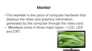 Monitor
•The monitor is the piece of computer hardware that
displays the video and graphics information
generated by the computer through the video card.
• Monitors come in three major types – LCD, LED
and CRT.
 