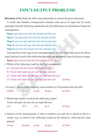 www.sakshieducation.com
www.sakshieducation.com
S
A
K
S
H
I
INPUT-OUTPUT PROBLEMS
Directions (1-5): Study the follo-wing information to answer the given Questions.
A words and Numbers Arrang-ement machine when given an input line of words
rearranges from the following a particular rule, the following is an illustration of input and
rearrangement.
Input: age road own wire tire ink pen uni dice eat
Step-1: uni age road own wire tire ink pen eat dice
Step-2: uni own age road wire tire ink eat pen dice
Step -3: uni own ink age wire tire eat road pen dice
Step-4: uni own ink eat age wire tire road pen dice
And step four is last step on the rearrangement as, per the rulers followed in the above
steps; find out in each of the following Questions the appropriate steps for the given input.
Input: gem stat ace cast omit fan rate uncut era input
1. Which of the following would be the final arrangement?
a) Cast gem fan stat uncut omit input era ace
b) Uncut omit input era ace cast fan gem rate stat
c) Uncut omit input era ace cast stat rate gem fan cast
d) Uncut omit input era ace stat fan gem rate cast e) None
2. In step-3, which of the following word would be at 6 th position from the left?
a) Rate b) ace c) stat d) gem e) None
3. Which step number would be the following output?
Uncut omit gem stat ace rate era input fan cast
a) 2 b) 3 c) 5 d) 4 e) None
4. Instep-4 of the rearrangement, if omit is related to era and rate is related to fan in a
certain way, to which of the following would ace be related to, following the same
pattern?
a) rate b) input c) stat d) gem e) None
 