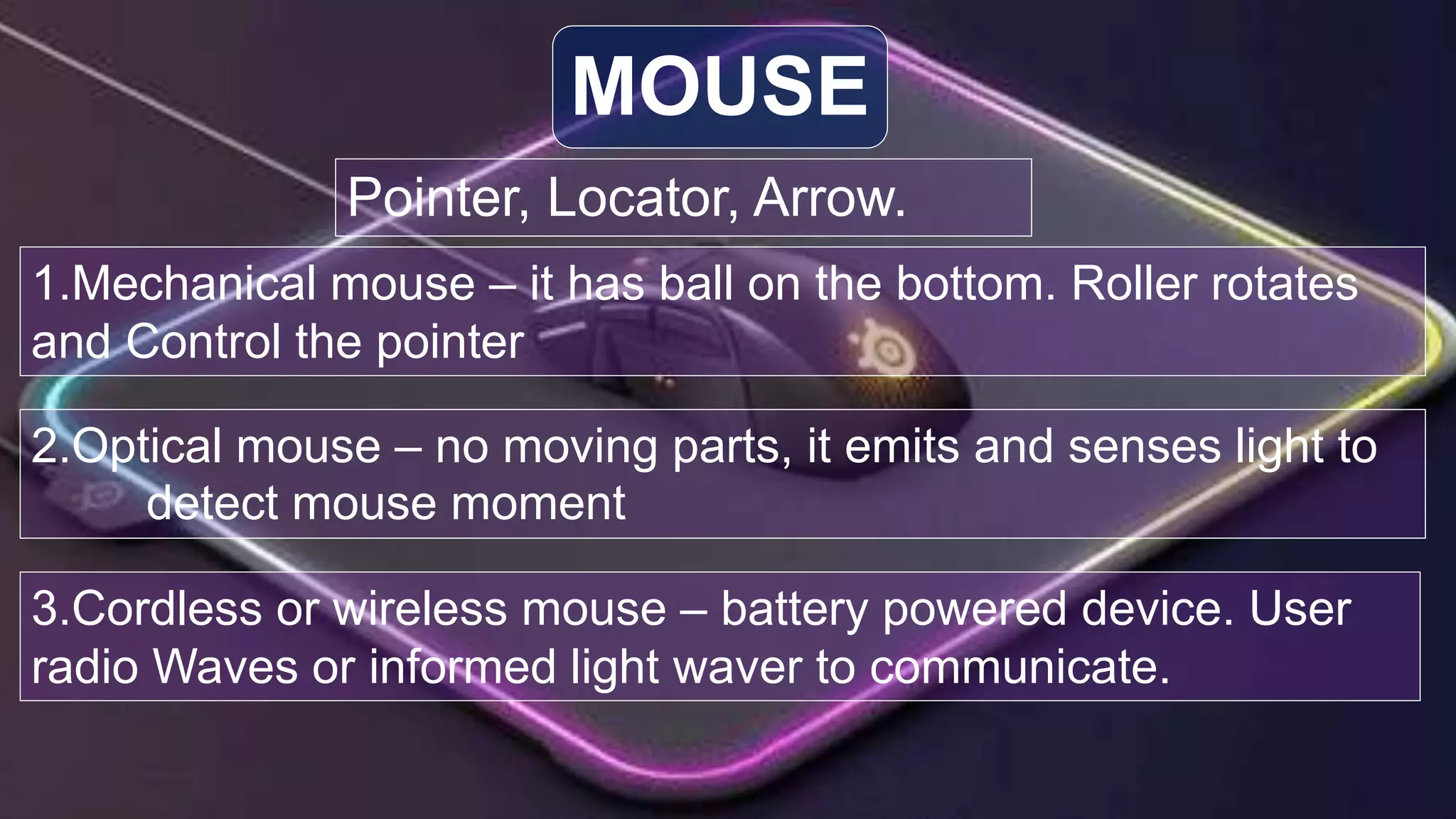 Pointer, Locator, Arrow.
MOUSE
1.Mechanical mouse – it has ball on the bottom. Roller rotates
and Control the pointer
2.Optical mouse – no moving parts, it emits and senses light to
detect mouse moment
3.Cordless or wireless mouse – battery powered device. User
radio Waves or informed light waver to communicate.
 