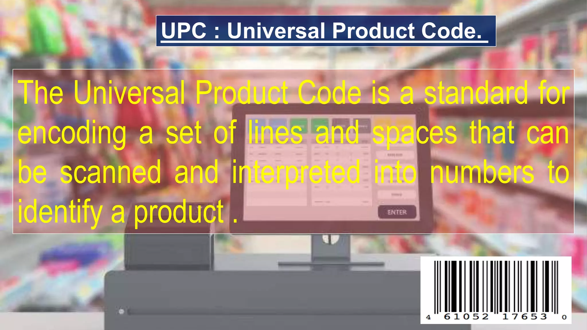 UPC : Universal Product Code.
The Universal Product Code is a standard for
encoding a set of lines and spaces that can
be scanned and interpreted into numbers to
identify a product .
 