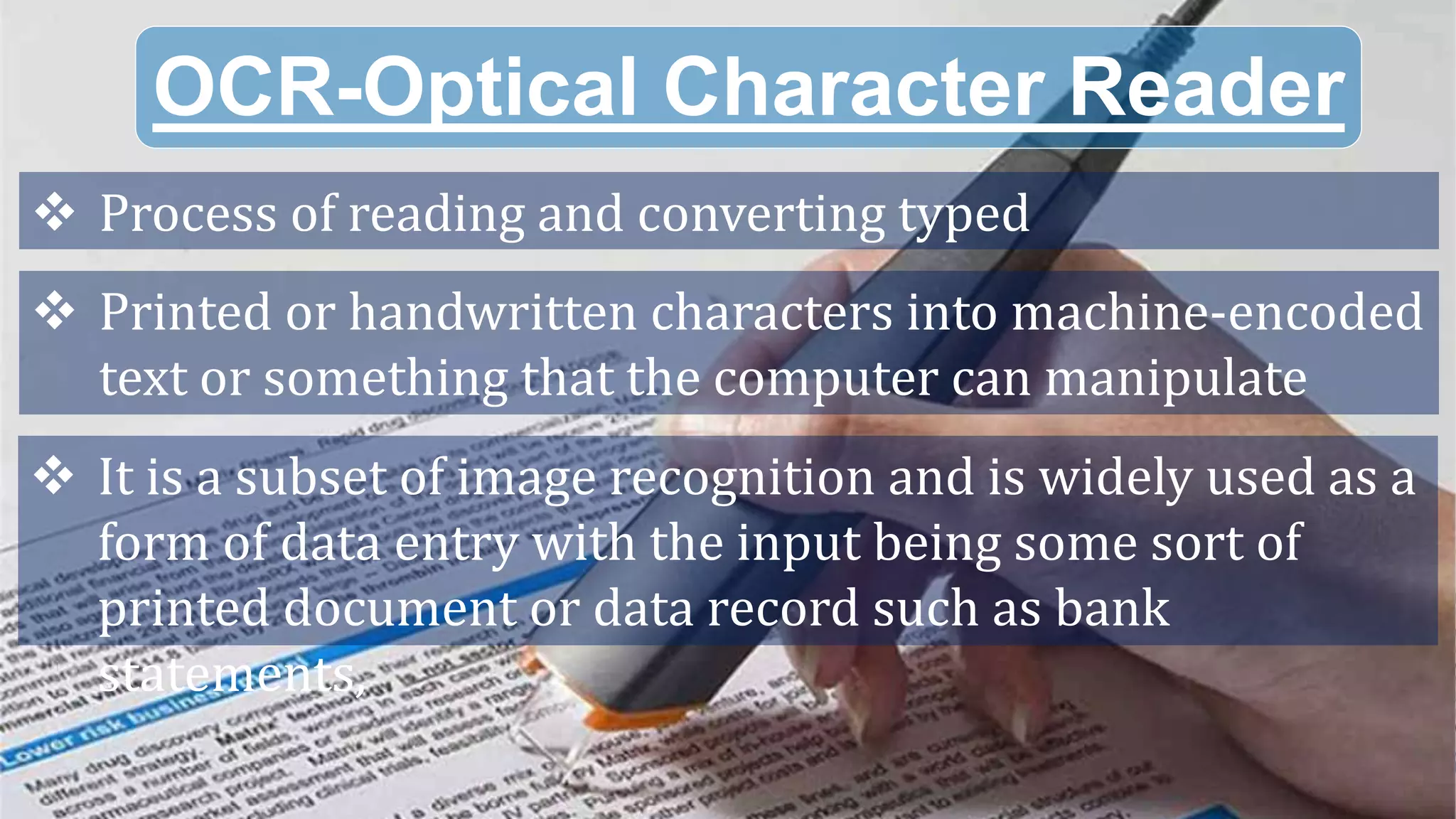 OCR-Optical Character Reader
 Process of reading and converting typed
 Printed or handwritten characters into machine-encoded
text or something that the computer can manipulate
 It is a subset of image recognition and is widely used as a
form of data entry with the input being some sort of
printed document or data record such as bank
statements,
 