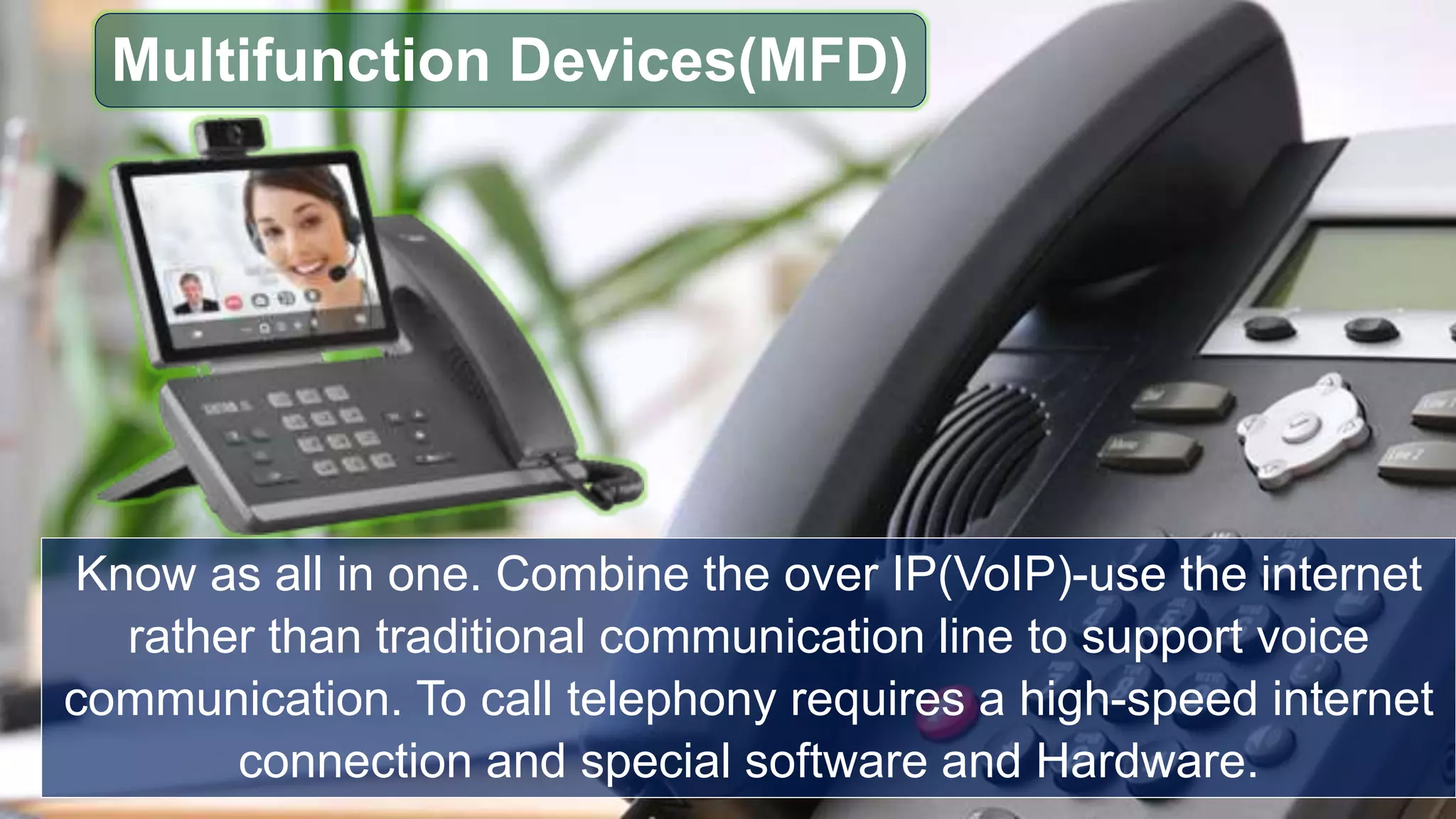 Know as all in one. Combine the over IP(VoIP)-use the internet
rather than traditional communication line to support voice
communication. To call telephony requires a high-speed internet
connection and special software and Hardware.
Multifunction Devices(MFD)
 
