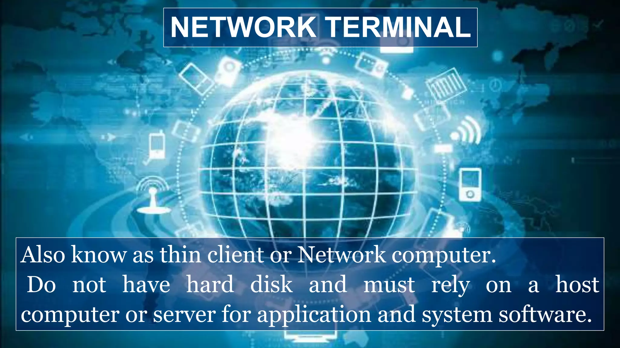 Also know as thin client or Network computer.
Do not have hard disk and must rely on a host
computer or server for application and system software.
NETWORK TERMINAL
 