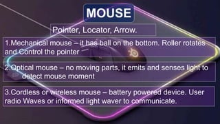 Pointer, Locator, Arrow.
MOUSE
1.Mechanical mouse – it has ball on the bottom. Roller rotates
and Control the pointer
2.Optical mouse – no moving parts, it emits and senses light to
detect mouse moment
3.Cordless or wireless mouse – battery powered device. User
radio Waves or informed light waver to communicate.
 