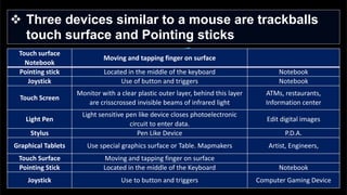  Three devices similar to a mouse are trackballs
touch surface and Pointing sticks
Touch surface
Notebook
Moving and tapping finger on surface
Pointing stick Located in the middle of the keyboard Notebook
Joystick Use of button and triggers Notebook
Touch Screen
Monitor with a clear plastic outer layer, behind this layer
are crisscrossed invisible beams of infrared light
ATMs, restaurants,
Information center
Light Pen
Light sensitive pen like device closes photoelectronic
circuit to enter data.
Edit digital images
Stylus Pen Like Device P.D.A.
Graphical Tablets Use special graphics surface or Table. Mapmakers Artist, Engineers,
Touch Surface Moving and tapping finger on surface
Pointing Stick Located in the middle of the Keyboard Notebook
Joystick Use to button and triggers Computer Gaming Device
 
