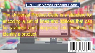 UPC : Universal Product Code.
The Universal Product Code is a standard for
encoding a set of lines and spaces that can
be scanned and interpreted into numbers to
identify a product .
 