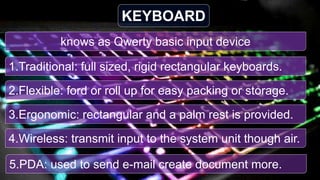 knows as Qwerty basic input device
KEYBOARD
1.Traditional: full sized, rigid rectangular keyboards.
2.Flexible: ford or roll up for easy packing or storage.
3.Ergonomic: rectangular and a palm rest is provided.
4.Wireless: transmit input to the system unit though air.
5.PDA: used to send e-mail create document more.
 