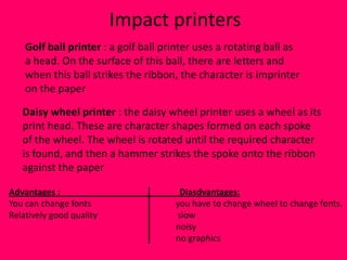 Impact printers
    Golf ball printer : a golf ball printer uses a rotating ball as
    a head. On the surface of this ball, there are letters and
    when this ball strikes the ribbon, the character is imprinter
    on the paper

   Daisy wheel printer : the daisy wheel printer uses a wheel as its
   print head. These are character shapes formed on each spoke
   of the wheel. The wheel is rotated until the required character
   is found, and then a hammer strikes the spoke onto the ribbon
   against the paper

Advantages :                           Diasdvantages:
You can change fonts                  you have to change wheel to change fonts.
Relatively good quality               slow
                                      noisy
                                      no graphics
 