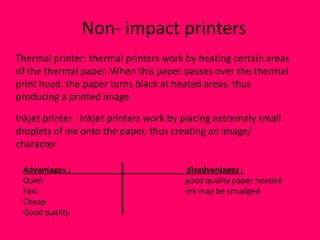 Non- impact printers
Thermal printer: thermal printers work by heating certain areas
of the thermal paper. When this paper passes over the thermal
print head, the paper turns black at heated areas, thus
producing a printed image.

Inkjet printer : inkjet printers work by placing extremely small
droplets of ink onto the paper, thus creating an image/
character

 Advantages :                           disadvantages :
 Quiet                                  good quality paper needed
 Fast                                   ink may be smudged
 Cheap
 Good quality
 