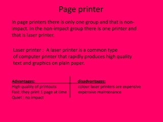 Page printer
In page printers there is only one group and that is non-
impact. In the non-impact group there Is one printer and
that is laser printer.

Laser printer : A laser printer is a common type
of computer printer that rapidly produces high quality
text and graphics on plain paper.


Advantages:                       disadvantages:
High quality of printouts         colour laser printers are expensive
Fast: they print 1 page at time   expensive maintenance
Quiet : no impact
 