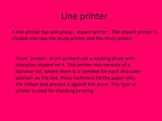 Line printer
A line printer has one group : impact printer . The impact printer is
divided into two the drum printer and the chain printer.


 Drum printer : drum printers use a rotating drum with
 character shaped on it. This printer also consists of a
 hammer set, where there Is a hammer for each character
 position on the line. these hammers hit the paper onto
 the ribbon and presses it against the drum. This type of
 printer is used for checking printing.
 