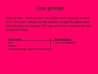 Line printer
Chain printer : chain printers use a chain with character shaped
on it. This chain rotates and the hammer strikes the paper onto
that character as it passes. This type of printer is commonly used
for payroll listing.

 Advantages :                            disadvantages:
 Fast                                    can’t print graphics
 Reliable
 Can handle large volumes of printouts
 