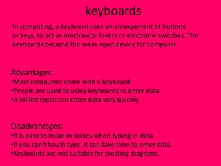 keyboards
In computing, a keyboard uses an arrangement of buttons
or keys, to act as mechanical levers or electronic switches. The
keyboards became the main input device for computer.


Advantages:
•Most computers come with a keyboard.
•People are used to using keyboards to enter data.
•A skilled typist can enter data very quickly.


Disadvantages:
•It is easy to make mistakes when typing in data.
•If you can’t touch type, it can take time to enter data.
•Keyboards are not suitable for creating diagrams.
 