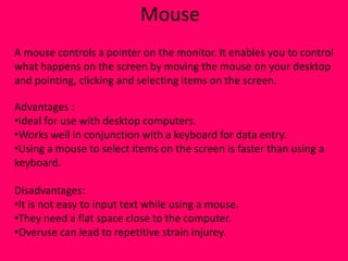 Mouse
A mouse controls a pointer on the monitor. It enables you to control
what happens on the screen by moving the mouse on your desktop
and pointing, clicking and selecting items on the screen.

Advantages :
•Ideal for use with desktop computers.
•Works well in conjunction with a keyboard for data entry.
•Using a mouse to select items on the screen is faster than using a
keyboard.

Disadvantages:
•It is not easy to input text while using a mouse.
•They need a flat space close to the computer.
•Overuse can lead to repetitive strain injurey.
 