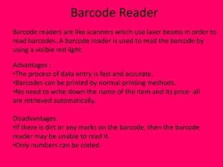 Barcode Reader
Barcode readers are like scanners which use laser beams in order to
read barcodes. A barcode reader is used to read the barcode by
using a visible red light.

Advantages :
•The process of data entry is fast and accurate.
•Barcodes can be printed by normal printing methods.
•No need to write down the name of the item and its price- all
are retrieved automatically.

Disadvantages:
•If there is dirt or any marks on the barcode, then the barcode
reader may be unable to read it.
•Only numbers can be coded.
 