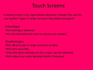 Touch Screens
A touch screen is an input device because it allows the user to
use his/her finger in order to touch the preferred option.

 Advantages:
 •No training is required.
 •No extra peripherals such as mouse are needed.

 Disadvantages:
 •Not ideal to put in large amounts of data.
 •Not very accurate.
 •Only the items already on the screen can be selected.
 •Not robust-can soon become faulty if misused
 