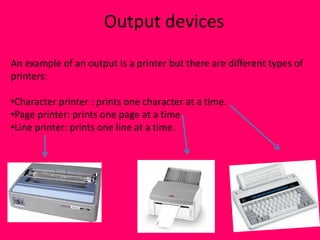 Output devices

An example of an output Is a printer but there are different types of
printers:

•Character printer : prints one character at a time.
•Page printer: prints one page at a time
•Line printer: prints one line at a time.
 