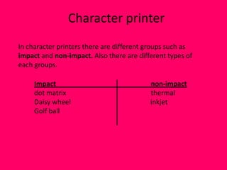Character printer
In character printers there are different groups such as
impact and non-impact. Also there are different types of
each groups.

     Impact                               non-impact
     dot matrix                           thermal
     Daisy wheel                          inkjet
     Golf ball
 