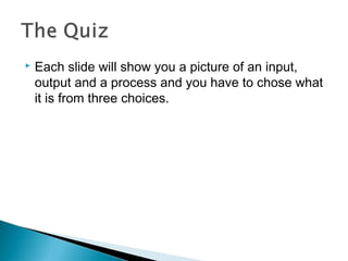  Each slide will show you a picture of an input,
output and a process and you have to chose what
it is from three choices.
 
