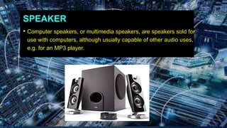SPEAKER
• Computer speakers, or multimedia speakers, are speakers sold for
use with computers, although usually capable of other audio uses,
e.g. for an MP3 player.
 
