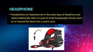 HEADPHONE
• Headphones (or head-phones in the early days of telephony and
radio) traditionally refer to a pair of small loudspeaker drivers worn
on or around the head over a user's ears.
 