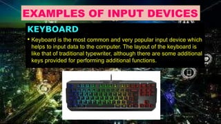 EXAMPLES OF INPUT DEVICES
KEYBOARD
• Keyboard is the most common and very popular input device which
helps to input data to the computer. The layout of the keyboard is
like that of traditional typewriter, although there are some additional
keys provided for performing additional functions.
 