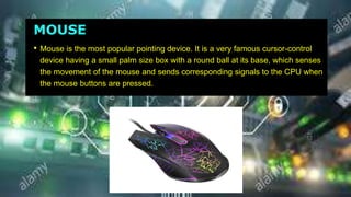 MOUSE
• Mouse is the most popular pointing device. It is a very famous cursor-control
device having a small palm size box with a round ball at its base, which senses
the movement of the mouse and sends corresponding signals to the CPU when
the mouse buttons are pressed.
 
