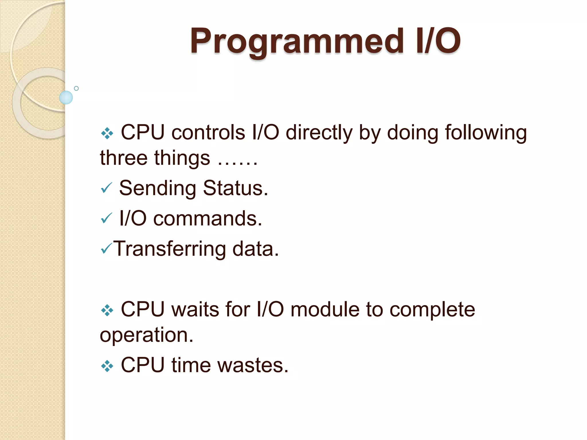 Programmed I/O  CPU controls I/O directly by doing following three things ……  Sending Status.  I/O commands. Transferring data.  CPU waits for I/O module to complete operation.  CPU time wastes. 