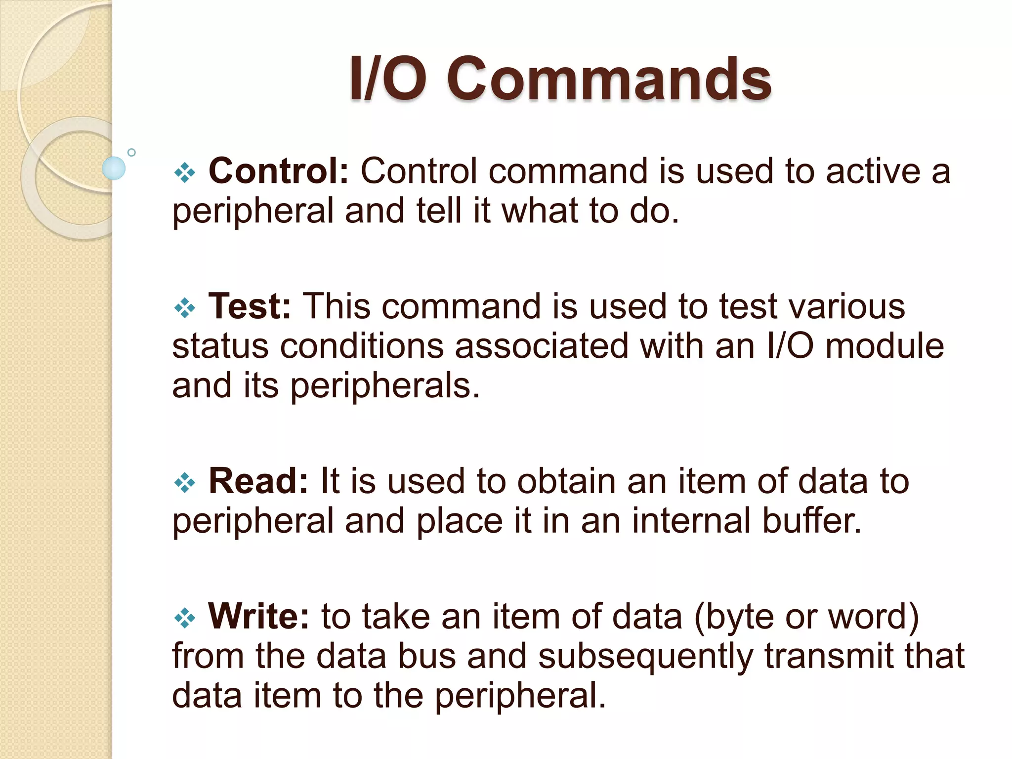 I/O Commands  Control: Control command is used to active a peripheral and tell it what to do.  Test: This command is used to test various status conditions associated with an I/O module and its peripherals.  Read: It is used to obtain an item of data to peripheral and place it in an internal buffer.  Write: to take an item of data (byte or word) from the data bus and subsequently transmit that data item to the peripheral. 
