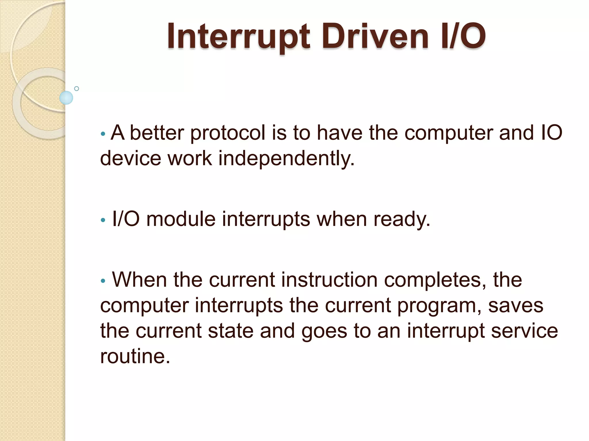Interrupt Driven I/O • A better protocol is to have the computer and IO device work independently. • I/O module interrupts when ready. • When the current instruction completes, the computer interrupts the current program, saves the current state and goes to an interrupt service routine. 
