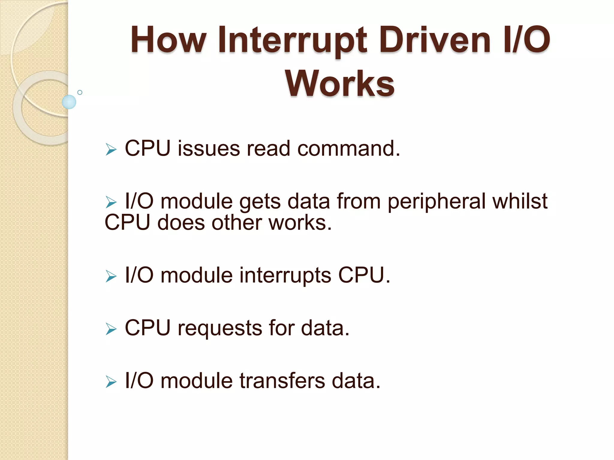 How Interrupt Driven I/O Works  CPU issues read command.  I/O module gets data from peripheral whilst CPU does other works.  I/O module interrupts CPU.  CPU requests for data.  I/O module transfers data. 