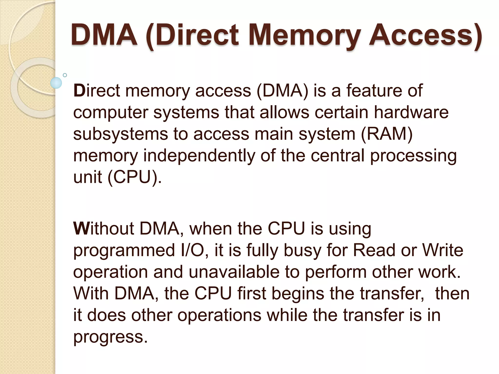 DMA (Direct Memory Access) Direct memory access (DMA) is a feature of computer systems that allows certain hardware subsystems to access main system (RAM) memory independently of the central processing unit (CPU). Without DMA, when the CPU is using programmed I/O, it is fully busy for Read or Write operation and unavailable to perform other work. With DMA, the CPU first begins the transfer, then it does other operations while the transfer is in progress. 