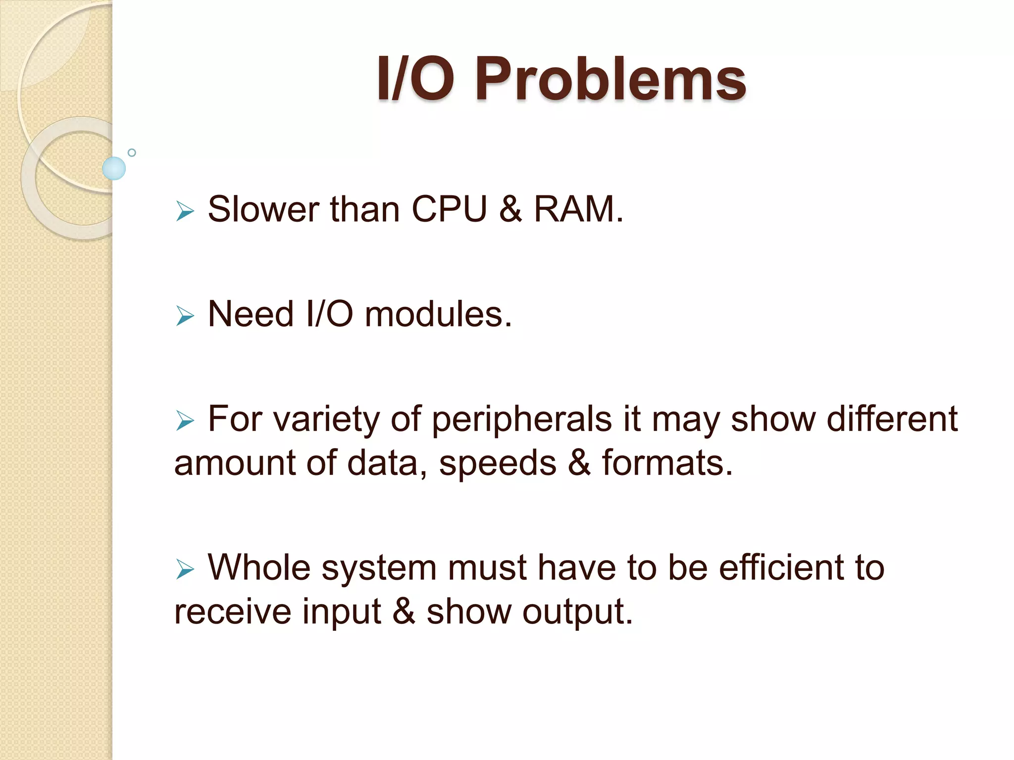 I/O Problems  Slower than CPU & RAM.  Need I/O modules.  For variety of peripherals it may show different amount of data, speeds & formats.  Whole system must have to be efficient to receive input & show output. 