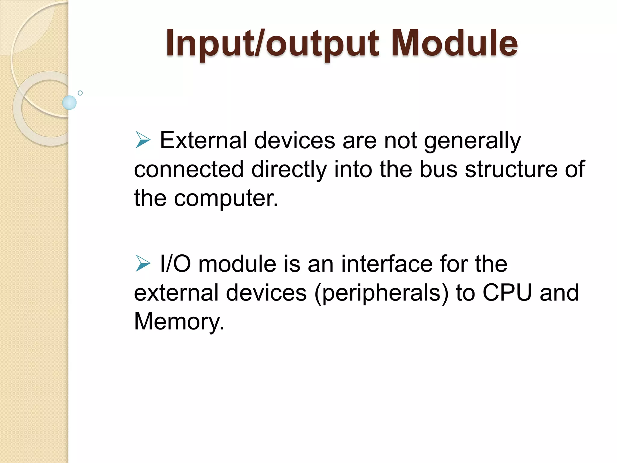 Input/output Module  External devices are not generally connected directly into the bus structure of the computer.  I/O module is an interface for the external devices (peripherals) to CPU and Memory. 