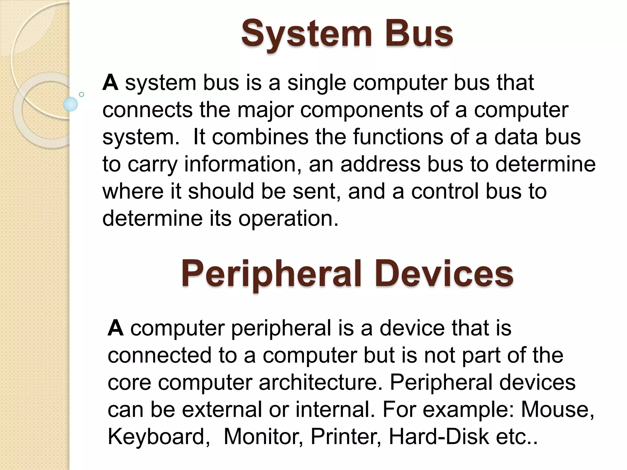 System Bus A system bus is a single computer bus that connects the major components of a computer system. It combines the functions of a data bus to carry information, an address bus to determine where it should be sent, and a control bus to determine its operation. Peripheral Devices A computer peripheral is a device that is connected to a computer but is not part of the core computer architecture. Peripheral devices can be external or internal. For example: Mouse, Keyboard, Monitor, Printer, Hard-Disk etc.. 