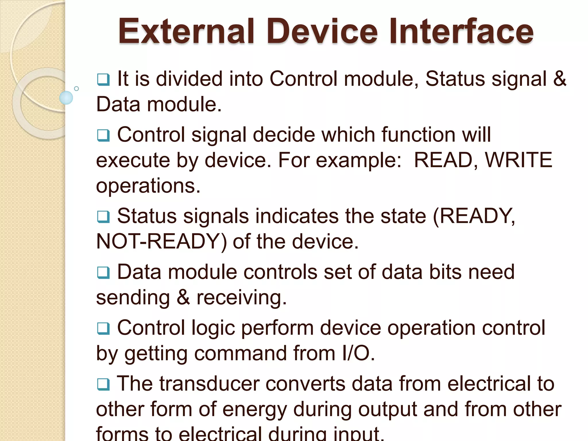 External Device Interface  It is divided into Control module, Status signal & Data module.  Control signal decide which function will execute by device. For example: READ, WRITE operations.  Status signals indicates the state (READY, NOT-READY) of the device.  Data module controls set of data bits need sending & receiving.  Control logic perform device operation control by getting command from I/O.  The transducer converts data from electrical to other form of energy during output and from other 
