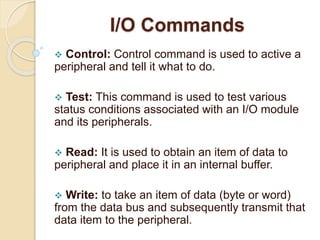 I/O Commands
 Control: Control command is used to active a
peripheral and tell it what to do.
 Test: This command is used to test various
status conditions associated with an I/O module
and its peripherals.
 Read: It is used to obtain an item of data to
peripheral and place it in an internal buffer.
 Write: to take an item of data (byte or word)
from the data bus and subsequently transmit that
data item to the peripheral.
 