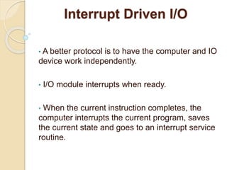 Interrupt Driven I/O
• A better protocol is to have the computer and IO
device work independently.
• I/O module interrupts when ready.
• When the current instruction completes, the
computer interrupts the current program, saves
the current state and goes to an interrupt service
routine.
 