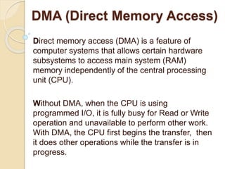 DMA (Direct Memory Access)
Direct memory access (DMA) is a feature of
computer systems that allows certain hardware
subsystems to access main system (RAM)
memory independently of the central processing
unit (CPU).
Without DMA, when the CPU is using
programmed I/O, it is fully busy for Read or Write
operation and unavailable to perform other work.
With DMA, the CPU first begins the transfer, then
it does other operations while the transfer is in
progress.
 