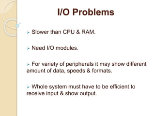 I/O Problems
 Slower than CPU & RAM.
 Need I/O modules.
 For variety of peripherals it may show different
amount of data, speeds & formats.
 Whole system must have to be efficient to
receive input & show output.
 