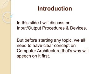 Introduction
In this slide I will discuss on
Input/Output Procedures & Devices.
But before starting any topic, we all
need to have clear concept on
Computer Architecture that’s why will
speech on it first.
 