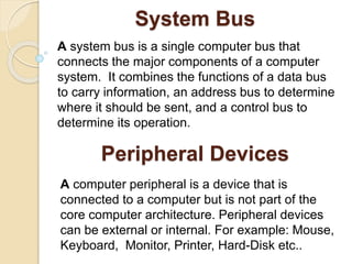 System Bus
A system bus is a single computer bus that
connects the major components of a computer
system. It combines the functions of a data bus
to carry information, an address bus to determine
where it should be sent, and a control bus to
determine its operation.
Peripheral Devices
A computer peripheral is a device that is
connected to a computer but is not part of the
core computer architecture. Peripheral devices
can be external or internal. For example: Mouse,
Keyboard, Monitor, Printer, Hard-Disk etc..
 