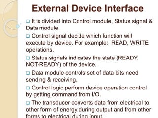 External Device Interface
 It is divided into Control module, Status signal &
Data module.
 Control signal decide which function will
execute by device. For example: READ, WRITE
operations.
 Status signals indicates the state (READY,
NOT-READY) of the device.
 Data module controls set of data bits need
sending & receiving.
 Control logic perform device operation control
by getting command from I/O.
 The transducer converts data from electrical to
other form of energy during output and from other
 