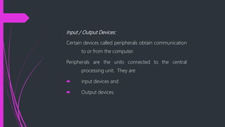 Input / Output Devices:
Certain devices called peripherals obtain communication
to or from the computer.
Peripherals are the units connected to the central
processing unit. They are
input devices and
Output devices.