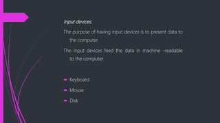 Input devices:
The purpose of having input devices is to present data to
the computer.
The input devices feed the data in machine -readable
to the computer.
Keyboard
Mouse
Disk