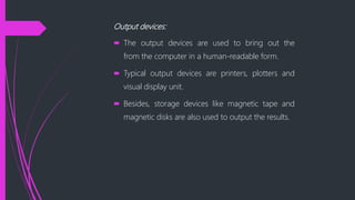 Output devices:
The output devices are used to bring out the
from the computer in a human-readable form.
Typical output devices are printers, plotters and
visual display unit.
Besides, storage devices like magnetic tape and
magnetic disks are also used to output the results.