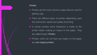 Printers
Printers are the most common output devices used for
getting copy.
There are different types of printers depending upon
the mechanism, speed and quality of printing.
In certain printers some impression is made on the
printer ribbon making an impact on the paper. They
are called Impact Printers.
Printers, which do not have any impact on the paper,
are non-impact printers.