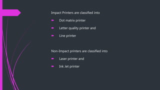 Impact Printers are classified into
Dot matrix printer
Letter quality printer and
Line printer
Non-Impact printers are classified into
Laser printer and
Ink Jet printer