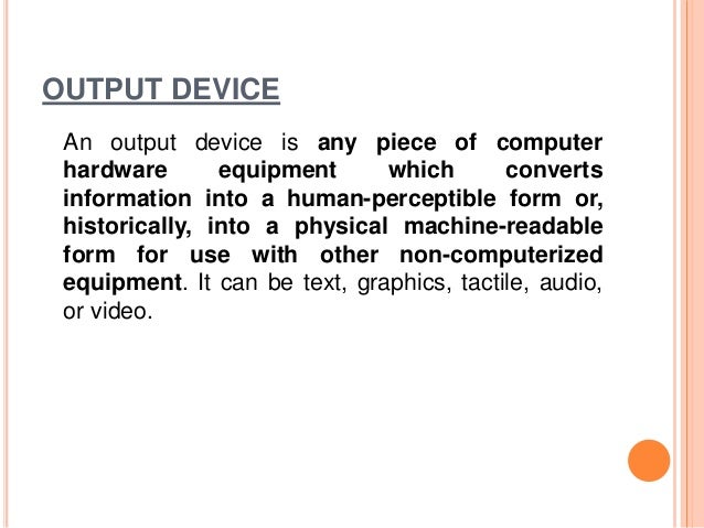 OUTPUT DEVICE
An output device is any piece of computer
hardware equipment which converts
information into a human-perceptible form or,
historically, into a physical machine-readable
form for use with other non-computerized
equipment. It can be text, graphics, tactile, audio,
or video.
 