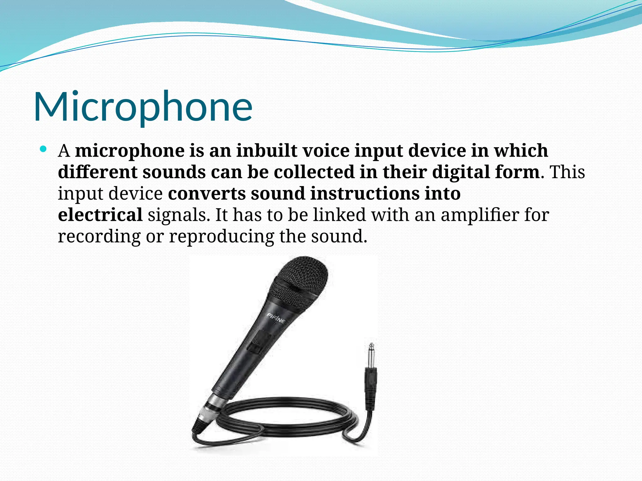Microphone
 A microphone is an inbuilt voice input device in which
different sounds can be collected in their digital form. This
input device converts sound instructions into
electrical signals. It has to be linked with an amplifier for
recording or reproducing the sound.
 